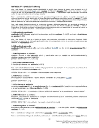 ISO 9000:2015 (traducción oficial)
33
Traducción oficial/Official translation/Traduction officielle
© ISO 2015 − Todos los derechos reservados
Nota 3 a la entrada: Las auditorías internas, denominadas en algunos casos auditorías de primera parte, se realizan por, o en
nombre de la propia organización (3.2.1) , para la revisión (3.11.2) por la dirección (3.3.3) y otros fines internos, y pueden
constituir la base para la declaración de conformidad de una organización. La independencia puede demostrarse al estar libre el
auditor de responsabilidades en la actividad que se audita.
Nota 4 a la entrada: Las auditorías externas incluyen lo que se denomina generalmente auditorías de segunda y tercera parte. Las
auditorías de segunda parte se llevan a cabo por partes que tienen un interés en la organización, tal como los clientes (3.2.4) o por
otras personas en su nombre. Las auditorías de tercera parte se llevan a cabo por organizaciones auditoras independientes y
externas, tales como las que otorgan la certificación/registro de conformidad o agencias gubernamentales.
Nota 5 a la entrada: Este término es uno de los términos comunes y definiciones esenciales para las normas de sistemas de
gestión que se proporcionan en el Anexo SL del Suplemento ISO consolidado de la Parte 1 de las Directivas ISO/IEC. La definición
original y las notas se han modificado para eliminar los efectos de circularidad entre las entradas de términos de criterios de
auditoría y los de evidencia de auditoría y se han añadido las notas 3 y 4.
3.13.2 Auditoría combinada
Auditoría (3.13.1) llevada a cabo conjuntamente a un único auditado (3.13.12) en dos o más sistemas
de gestión (3.5.3)
Nota 1 a la entrada: Las partes de un sistema de gestión que pueden estar involucradas en una auditoría combinada pueden
identificarse por las normas de sistemas de gestión pertinentes, normas de producto, normas de servicio o normas de proceso que
se aplican por la organización (3.2.1).
3.13.3 Auditoría conjunta
Auditoría (3.13.1) llevada a cabo a un único auditado (3.13.12) por dos o más organizaciones (3.2.1)
auditoras
3.13.4 Programa de la auditoría
Conjunto de una o más auditorías (3.13.1) planificadas para un periodo de tiempo determinado y
dirigidas hacia un propósito específico
[ORIGEN: ISO 19011:2011, 3.13, modificada]
3.13.5 Alcance de la auditoría
Extensión y límites de una auditoría (3.13.1)
Nota 1 a la entrada: El alcance de la auditoría incluye generalmente una descripción de las ubicaciones, las unidades de la
organización, las actividades y los procesos (3.4.1).
[ORIGEN: ISO 19011:2011, 3.14, modificada — Se ha modificado la nota a la entrada]
3.13.6 Plan de auditoría
Descripción de las actividades y de los detalles acordados de una auditoría (3.13.1)
[ORIGEN: ISO 19011:2011, 3.15]
3.13.7 Criterios de auditoría
conjunto de políticas (3.5.8), procedimientos (3.4.5) o requisitos (3.6.4) usados como referencia frente
a la cual se compara la evidencia objetiva (3.8.3)
[ORIGEN: ISO 19011:2011, 3.2, modificada — El término “evidencia de la auditoría” se ha reemplazado por “evidencia objetiva”]
3.13.8 Evidencia de la auditoría
Registros, declaraciones de hechos o cualquier otra información que es pertinente para los criterios de
auditoría (3.13.7) y que es verificable
[ORIGEN: ISO 19011:2011, 3.3, modificada — La nota a la entrada se ha eliminado]
3.13.9 Hallazgos de la auditoría
Resultados de la evaluación de la evidencia de la auditoría (3.13.8) recopilada frente a los criterios de
auditoría (3.13.7)
Nota 1 a la entrada: Los hallazgos de la auditoría indican conformidad (3.6.11) o no conformidad (3.6.9).
Nota 2 a la entrada: Los hallazgos de la auditoría pueden conducir a la identificación de oportunidades para la mejora (3.3.1) o el
 