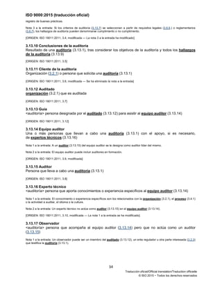 ISO 9000:2015 (traducción oficial)
34
Traducción oficial/Official translation/Traduction officielle
© ISO 2015 − Todos los derechos reservados
registro de buenas prácticas.
Nota 3 a la entrada: Si los criterios de auditoria (3.13.7) se seleccionan a partir de requisitos legales (3.6.6.) o reglamentarios
(3.6.7), los hallazgos de auditoría pueden denominarse cumplimiento o no cumplimiento.
[ORIGEN: ISO 19011:2011, 3.4, modificada — La nota 3 a la entrada ha modificado]
3.13.10 Conclusiones de la auditoría
Resultado de una auditoría (3.13.1), tras considerar los objetivos de la auditoría y todos los hallazgos
de la auditoría (3.13.9)
[ORIGEN: ISO 19011:2011, 3.5]
3.13.11 Cliente de la auditoría
Organización (3.2.1) o persona que solicita una auditoría (3.13.1)
[ORIGEN: ISO 19011:2011, 3.6, modificada — Se ha eliminado la nota a la entrada]
3.13.12 Auditado
organización (3.2.1) que es auditada
[ORIGEN: ISO 19011:2011, 3.7]
3.13.13 Guía
<auditoría> persona designada por el auditado (3.13.12) para asistir al equipo auditor (3.13.14)
[ORIGEN: ISO 19011:2011, 3.12]
3.13.14 Equipo auditor
Una o más personas que llevan a cabo una auditoría (3.13.1) con el apoyo, si es necesario,
de expertos técnicos (3.13.16)
Nota 1 a la entrada: A un auditor (3.13.15) del equipo auditor se le designa como auditor líder del mismo.
Nota 2 a la entrada: El equipo auditor puede incluir auditores en formación.
[ORIGEN: ISO 19011:2011, 3.9, modificada]
3.13.15 Auditor
Persona que lleva a cabo una auditoría (3.13.1)
[ORIGEN: ISO 19011:2011, 3.8]
3.13.16 Experto técnico
<auditoría> persona que aporta conocimientos o experiencia específicos al equipo auditor (3.13.14)
Nota 1 a la entrada: El conocimiento o experiencia específicos son los relacionados con la organización (3.2.1), el proceso (3.4.1)
o la actividad a auditar, el idioma o la cultura.
Nota 2 a la entrada: Un experto técnico no actúa como auditor (3.13.15) en el equipo auditor (3.13.14).
[ORIGEN: ISO 19011:2011, 3.10, modificada — La nota 1 a la entrada se ha modificado]
3.13.17 Observador
<auditoría> persona que acompaña al equipo auditor (3.13.14) pero que no actúa como un auditor
(3.13.15)
Nota 1 a la entrada: Un observador puede ser un miembro del auditado (3.13.12), un ente regulador u otra parte interesada (3.2.3)
que testifica la auditoría (3.13.1).
 