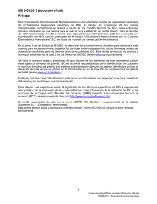 ISO 9000:2015 (traducción oficial)
4
Traducción oficial/Official translation/Traduction officielle
© ISO 2015 − Todos los derechos reservados
Prólogo
ISO (Organización Internacional de Normalización) es una federación mundial de organismos nacionales
de normalización (organismos miembros de ISO). El trabajo de preparación de las normas
internacionales normalmente se realiza a través de los comités técnicos de ISO. Cada organismo
miembro interesado en una materia para la cual se haya establecido un comité técnico, tiene el derecho
de estar representado en dicho comité. Las organizaciones internacionales, públicas y privadas, en
coordinación con ISO, también participan en el trabajo. ISO colabora estrechamente con la Comisión
Electrotécnica Internacional (IEC) en todas las materias de normalización electrotécnica.
En la parte 1 de las Directivas ISO/IEC se describen los procedimientos utilizados para desarrollar esta
norma y para su mantenimiento posterior En particular debería tomarse nota de los diferentes criterios de
aprobación necesarios para los distintos tipos de documentos ISO. Esta norma se redactó de acuerdo a
las reglas editoriales de la parte 2 de las Directivas ISO/IEC (véase www.iso org/directives).
Se llama la atención sobre la posibilidad de que algunos de los elementos de este documento puedan
estar sujetos a derechos de patente. ISO no asume la responsabilidad por la identificación de cualquiera
o todos los derechos de patente Los detalles sobre cualquier derecho de patente identificado durante el
desarrollo de esta norma se indican en la introducción y/o en la lista ISO de declaraciones de patente
recibidas (véase www.iso.org/patents)
Cualquier nombre comercial utilizado en esta norma es información que se proporciona para comodidad
del usuario y no constituyen una recomendación
Para obtener una explicación sobre el significado de los términos específicos de ISO y expresiones
relacionadas con la evaluación de la conformidad, asi como información de la adhesión de ISO a los
principios de la Organización Mundial del Comercio (OMC) respecto a los obstáculos técnicos al
comercio (OTC), véase la siguiente dirección http://www.iso.org/iso/foreword.htm.
El comité responsable de esta norma es el ISO/TC 176. Gestión y aseguramiento de la calidad,
Subcomité SC 1. Conceptos y terminología.
Esta cuarta edición anula y sustituye a la tercera edición (Norma ISO 900 2015) que ha sido revisada
técnicamente.
 