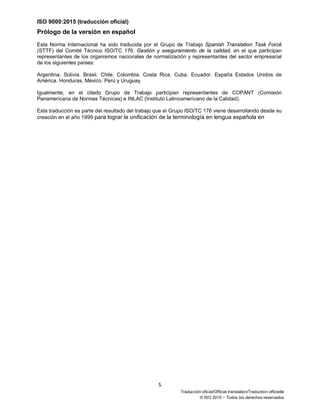 ISO 9000:2015 (traducción oficial)
5
Traducción oficial/Official translation/Traduction officielle
© ISO 2015 − Todos los derechos reservados
Prólogo de la versión en español
Esta Norma Internacional ha sido traducida por el Grupo de Trabajo Spanish Translation Task Forcé
(STTF) del Comité Técnico ISO/TC 176. Gestión y aseguramiento de la calidad, en el que participan
representantes de los organismos nacionales de normalización y representantes del sector empresarial
de los siguientes países:
Argentina, Solivia. Brasil. Chile. Colombia. Costa Rica. Cuba. Ecuador. España Estados Unidos de
América. Honduras, México. Perú y Uruguay
Igualmente, en el citado Grupo de Trabajo participan representantes de COPANT (Comisión
Panamericana de Normas Técnicas) e INLAC (Instituto Latinoamericano de la Calidad).
Esta traducción es parte del resultado del trabajo que el Grupo ISO/TC 176 viene desarrollando desde su
creación en el año 1999 para lograr la unificación de la terminología en lengua española en
 