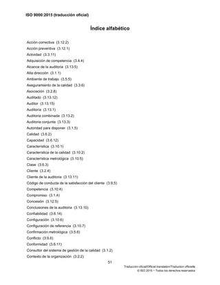ISO 9000:2015 (traducción oficial)
51
Traducción oficial/Official translation/Traduction officielle
© ISO 2015 − Todos los derechos reservados
Índice alfabético
Acción correctiva (3.12.2)
Acción preventiva (3.12.1)
Actividad (3.3.11)
Adquisición de competencia (3.4.4)
Alcance de la auditoria (3.13.5)
Alta dirección (3.1.1)
Ambiente de trabajo (3.5.5)
Aseguramiento de la calidad (3.3.6)
Asociación (3.2.8)
Auditado (3.13.12)
Auditor (3.13.15)
Auditoría (3.13.1)
Auditoria combinada (3.13.2)
Auditoria conjunta (3.13.3)
Autoridad para disponer (3.1.5)
Calidad (3.6.2)
Capacidad (3.6.12)
Característica (3.10.1)
Característica de la calidad (3.10.2)
Característica metrológica (3.10.5)
Clase (3.6.3)
Cliente (3.2.4)
Cliente de la auditoria (3.13.11)
Código de conducta de la satisfacción del cliente (3.9.5)
Competencia (3.10.4)
Compromiso (3.1.4)
Concesión (3.12.5)
Conclusiones de la auditoria (3.13.10)
Confiabilidad (3.6.14)
Configuración (3.10.6)
Configuración de referencia (3.10.7)
Confirmación metrológica (3.5.6)
Conflicto (3.9.6)
Conformidad (3.6.11)
Consultor del sistema de gestión de la calidad (3.1.2)
Contexto de la organización (3.2.2)
 