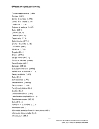 ISO 9000:2015 (traducción oficial)
52
Traducción oficial/Official translation/Traduction officielle
© ISO 2015 − Todos los derechos reservados
Contratar externamente (3.4.6)
Contrato (3.4.7)
Control de cambios (3.3.10)
Control de la calidad (3.3.7)
Corrección (3.12.3)
Criterios de auditoria (3.13.7)
Datos (3.8.1)
Defecto (3.6.10)
Desecho (3.12.10)
Desempeño (3.7.8)
Determinación (3.11.1)
Diseño y desarrollo (3.4.8)
Documento (3.8.5)
Eficiencia (3.7.10)
Encada (3.7.11)
Ensayo (3.11.8)
Equipo auditor (3.13.14)
Equipo de medición (3.11.6)
Especificación (3.8.7)
Estrategia (3.5.12)
Evaluación del avance (3.11.9)
Evidencia de la auditoria (3.13.8)
Evidencia objetiva (3.8.3)
Éxito (3.7.3)
Éxito sostenido (3.7.4)
Experto técnico (3.13.16)
Factor humano (3.10.3)
Función metrológica (3.2.9)
Gestión (3.3.3)
Gestión de la calidad (3.3.4)
Gestión de la configuración (3.3.9)
Gestión de proyectos (3.3.12)
Guía (3.13.13)
Hallazgos de la auditoria (3.13.9)
Información (3.8.2)
Información sobre configuración del producto (3.6.8)
Información documentada (3.8.6)
Infraestructura (3.5.2)
 