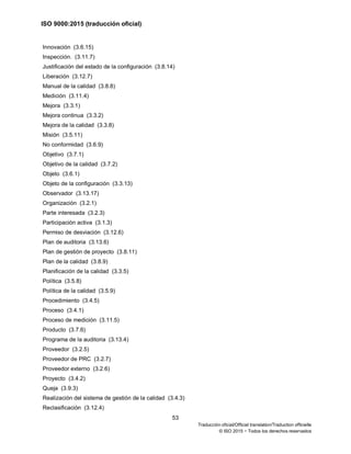 ISO 9000:2015 (traducción oficial)
53
Traducción oficial/Official translation/Traduction officielle
© ISO 2015 − Todos los derechos reservados
Innovación (3.6.15)
Inspección. (3.11.7)
Justificación del estado de la configuración (3.8.14)
Liberación (3.12.7)
Manual de la calidad (3.8.8)
Medición (3.11.4)
Mejora (3.3.1)
Mejora continua (3.3.2)
Mejora de la calidad (3.3.8)
Misión (3.5.11)
No conformidad (3.6.9)
Objetivo (3.7.1)
Objetivo de la calidad (3.7.2)
Objeto (3.6.1)
Objeto de la configuración (3.3.13)
Observador (3.13.17)
Organización (3.2.1)
Parte interesada (3.2.3)
Participación activa (3.1.3)
Permiso de desviación (3.12.6)
Plan de auditoria (3.13.6)
Plan de gestión de proyecto (3.8.11)
Plan de la calidad (3.8.9)
Planificación de la calidad (3.3.5)
Política (3.5.8)
Política de la calidad (3.5.9)
Procedimiento (3.4.5)
Proceso (3.4.1)
Proceso de medición (3.11.5)
Producto (3.7.6)
Programa de la auditoria (3.13.4)
Proveedor (3.2.5)
Proveedor de PRC (3.2.7)
Proveedor externo (3.2.6)
Proyecto (3.4.2)
Queja (3.9.3)
Realización del sistema de gestión de la calidad (3.4.3)
Reclasificación (3.12.4)
 