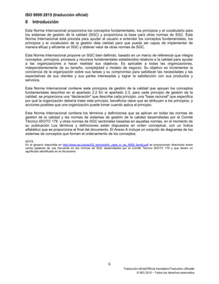 ISO 9000:2015 (traducción oficial)
6
Traducción oficial/Official translation/Traduction officielle
© ISO 2015 − Todos los derechos reservados
0 Introducción
Esta Norma Internacional proporciona los conceptos fundamentales, los principios y el vocabulario para
los sistemas de gestión de la calidad (SGC) y proporciona la base para otras normas de SGC. Esta
Norma Internacional está prevista para ayudar al usuario a entender los conceptos fundamentales, los
principios y el vocabulario de la gestión dela calidad para que pueda ser capaz de implementar de
manera eficaz y eficiente un SGC y obtener valor de otras normas de SGC.
Esta Norma Internacional propone un SGC bien definido, basado en un marco de referencia que integra
conceptos, principios, procesos y recursos fundamentales establecidos relativos a la calidad para ayudar
a las organizaciones a hacer realidad sus objetivos. Es aplicable a todas las organizaciones,
independientemente de su tamaño, complejidad o modelo de negocio. Su objetivo es incrementar la
conciencia de la organización sobre sus tareas y su compromiso para satisfacer las necesidades y las
expectativas de sus clientes y sus partes interesadas y lograr la satisfacción con sus productos y
servicios.
Esta Norma Internacional contiene siete principios de gestión de la calidad que apoyan los conceptos
fundamentales descritos en el apartado 2.2 En el apartado 2.3, para cada principio de gestión de la
calidad, se proporciona una “declaración" que describe cada principio, una "base racional" que especifica
por qué la organización debería tratar este principio, beneficios clave que se atribuyen a los principios, y
acciones posibles que una organización puede tomar cuando aplica el principio.
Esta Norma Internacional contiene los términos y definiciones que se aplican en todas las normas de
gestión de la calidad y las normas de sistemas de gestión de la calidad desarrolladas por el Comité
Técnico ISO/TC 176. y otras normas de SGC sectoriales basadas en aquellas normas, en el momento de
su publicación Los términos y definiciones están dispuestos en orden conceptual, con un Índice
alfabético que se proporciona al final del documento. El Anexo A incluye un conjunto de diagramas de los
sistemas de conceptos que forman el ordenamiento de los conceptos.
NOTA
En el glosario disponible en http://www.iso.org/iso/03_terminolofy_used_in_iso_9000_family.pdf se proporcionan directrices sobre
varias palabras de uso frecuente en las normas de SGC desarrolladas por el Comité Técnico ISO/TC 176 y que tienen un
significado identificado en el diccionario.
 