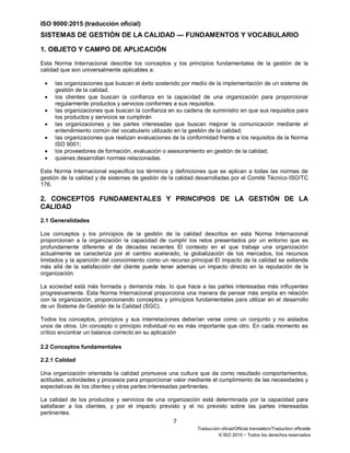 ISO 9000:2015 (traducción oficial)
7
Traducción oficial/Official translation/Traduction officielle
© ISO 2015 − Todos los derechos reservados
SISTEMAS DE GESTIÓN DE LA CALIDAD — FUNDAMENTOS Y VOCABULARIO
1. OBJETO Y CAMPO DE APLICACIÓN
Esta Norma Internacional describe los conceptos y los principios fundamentales de la gestión de la
calidad que son universalmente aplicables a:
• las organizaciones que buscan el éxito sostenido por medio de la implementación de un sistema de
gestión de la calidad.
• los clientes que buscan la confianza en la capacidad de una organización para proporcionar
regularmente productos y servicios conformes a sus requisitos.
• las organizaciones que buscan la confianza en su cadena de suministro en que sus requisitos para
los productos y servicios se cumplirán
• las organizaciones y las partes interesadas que buscan mejorar la comunicación mediante el
entendimiento común del vocabulario utilizado en la gestión de la calidad;
• las organizaciones que realizan evaluaciones de la conformidad frente a los requisitos de la Norma
ISO 9001;
• los proveedores de formación, evaluación o asesoramiento en gestión de la calidad;
• quienes desarrollan normas relacionadas.
Esta Norma Internacional especifica los términos y definiciones que se aplican a todas las normas de
gestión de la calidad y de sistemas de gestión de la calidad desarrolladas por el Comité Técnico ISO/TC
176.
2. CONCEPTOS FUNDAMENTALES Y PRINCIPIOS DE LA GESTIÓN DE LA
CALIDAD
2.1 Generalidades
Los conceptos y los principios de la gestión de la calidad descritos en esta Norma Internacional
proporcionan a la organización la capacidad de cumplir los retos presentados por un entorno que es
profundamente diferente al de décadas recientes El contexto en el que trabaja una organización
actualmente se caracteriza por el cambio acelerado, la globalización de los mercados, los recursos
limitados y la aparición del conocimiento como un recurso principal El impacto de la calidad se extiende
más allá de la satisfacción del cliente puede tener además un impacto directo en la reputación de la
organización.
La sociedad está más formada y demanda más. lo que hace a las parles interesadas más influyentes
progresivamente. Esta Norma Internacional proporciona una manera de pensar más amplia en relación
con la organización, proporcionando conceptos y principios fundamentales para utilizar en el desarrollo
de un Sistema de Gestión de la Calidad (SGC).
Todos los conceptos, principios y sus interrelaciones deberían verse como un conjunto y no aislados
unos de otros. Un concepto o principio individual no es más importante que otro. En cada momento es
crítico encontrar un balance correcto en su aplicación
2.2 Conceptos fundamentales
2.2.1 Calidad
Una organización orientada la calidad promueva una cultura que da como resultado comportamientos,
actitudes, actividades y procesos para proporcionar valor mediante el cumplimiento de las necesidades y
expectativas de los clientes y otras partes interesadas pertinentes.
La calidad de los productos y servicios de una organización está determinada por la capacidad para
satisfacer a los clientes, y por el impacto previsto y el no previsto sobre las partes interesadas
pertinentes.
 