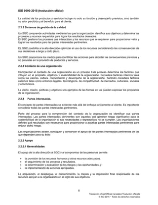 ISO 9000:2015 (traducción oficial)
8
Traducción oficial/Official translation/Traduction officielle
© ISO 2015 − Todos los derechos reservados
La calidad de los productos y servicios incluye no solo su función y desempeño previstos, sino también
su valor percibido y el beneficio para el cliente.
2.2.2 Sistemas de gestión de la calidad
Un SGC comprende actividades mediante las que la organización identifica sus objetivos y determina los
procesos y recursos requeridos para lograr los resultados deseados.
El SGC gestiona los procesos que interactúan y los recursos que se requieren para proporcionar valor y
lograr los resultados para las partes interesadas pertinentes.
EL SGC posibilita a la alta dirección optimizar el uso de los recursos considerando las consecuencias de
sus decisiones a largo y corto plazo.
Un SGC proporciona los medios para identificar las acciones para abordar las consecuencias previstas y
no previstas en la provisión de productos y servicios.
2.2.3 Contexto de una organización
Comprender el contexto de una organización es un proceso Este proceso determina los factores que
influyen en el propósito, objetivos y sostenibilidad de la organización. Considera factores internos tales
como los valores, cultura, conocimiento y desempeño de la organización. También considera factores
externos tales como entornos legales, tecnológicos, de competitividad. de mercados, culturales, sociales
y económicos.
La visión, misión, políticas y objetivos son ejemplos de las formas en las pueden expresar los propósitos
de la organización.
2.2.4 Partes interesadas.
El concepto de partes interesadas se extiende más allá del enfoque únicamente al cliente. Es importante
considerar todas las partes interesadas pertinentes.
Parte del proceso para la comprensión del contexto de la organización es identificar sus partes
interesadas. Las partes interesadas pertinentes son aquellas que generan riesgo significativo para la
sostenibilidad de la organización si sus necesidades y expectativas no se cumplen. Las organizaciones
definen qué resultados son necesarios para proporcionar a aquellas partes interesadas pertinentes para
reducir dicho riesgo.
Las organizaciones atraen, consiguen y conservan el apoyo de las partes interesadas pertinentes de las
que dependen para su éxito
2.2.5 Apoyo
2.2.5.1 Generalidades
El apoyo de la alta dirección al SGC y al compromiso de las personas permite
• la provisión de los recursos humanos y otros recursos adecuados.
• el seguimiento de los procesos y resultados.
• la determinación y evaluación de los riesgos y las oportunidades, y
• la implementación de acciones apropiadas.
La adquisición, el despliegue, el mantenimiento, la mejora y la disposición final responsable de los
recursos apoyan a la organización en el logro de sus objetivos.
 