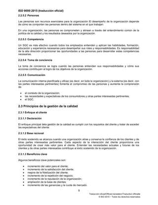 ISO 9000:2015 (traducción oficial)
9
Traducción oficial/Official translation/Traduction officielle
© ISO 2015 − Todos los derechos reservados
2.2.5.2 Personas
Las personas son recursos esenciales para la organización El desempeño de la organización depende
de cómo se comporten las personas dentro del sistema en el que trabajan.
En una organización, las personas se comprometen y alinean a través del entendimiento común de la
política de la calidad y los resultados deseados por la organización.
2.2.5.3 Competencia
Un SGC es más efectivo cuando todos los empleados entienden y aplican las habilidades, formación,
educación y experiencia necesarias para desempeñar sus roles y responsabilidades. Es responsabilidad
de la alta dirección proporcionar las oportunidades a las personas para desarrollar estas competencias
necesarias.
2.2.5.4 Toma de conciencia
La toma de conciencia se logra cuando las personas entienden sus responsabilidades y cómo sus
acciones contribuyen al logro de los objetivos de la organización.
2.2.5.5 Comunicación
La comunicación interna planificada y eficaz (es decir, en toda la organización) y la externa (es decir, con
las partes interesadas pertinentes) fomenta el compromiso de las personas y aumenta la comprensión
de:
• el contexto de la organización;
• las necesidades y expectativas de los consumidores y otras partes interesadas pertinentes;
• el SGC.
2.3 Principios de la gestión de la calidad
2.3.1 Enfoque al cliente
2.3.1.1 Declaración
El enfoque principal dela gestión de la calidad es cumplir con los requisitos del cliente y tratar de exceder
las expectativas del cliente.
2.3.1.2 Base racional
El éxito sostenido se alcanza cuando una organización atrae y conserva la confianza de los clientes y de
otras partes interesadas pertinentes. Cada aspecto de la interacción del cliente proporciona una
oportunidad de crear más valor para el cliente. Entender las necesidades actuales y futuras de los
clientes y de otras partes interesadas contribuye al éxito sostenido de la organización.
2.3.1.3 Beneficios clave
Algunos beneficios clave potenciales son:
• incremento del valor para el cliente;
• incremento de la satisfacción del cliente;
• mejora de la fidelización del cliente;
• incremento de la repetición del negocio;
• incremento de la reputación de la organización;
• ampliación de la base de clientes;
• incremento de las ganancias y la cuota de mercado.
 