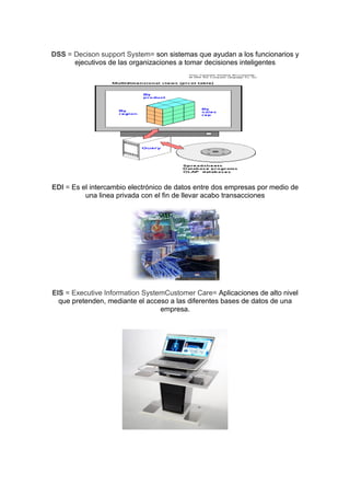 DSS = Decison support System= son sistemas que ayudan a los funcionarios y
      ejecutivos de las organizaciones a tomar decisiones inteligentes




EDI = Es el intercambio electrónico de datos entre dos empresas por medio de
          una linea privada con el fin de llevar acabo transacciones




EIS = Executive Information SystemCustomer Care= Aplicaciones de alto nivel
  que pretenden, mediante el acceso a las diferentes bases de datos de una
                                 empresa.
 