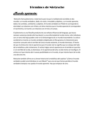 Términos de Nietzsche
Mundo aparente:
Nietzsche llama platonismo a toda teoría para la que la realidad está escindida en dos
mundos: un mundo verdadero, dado a la razón, inmutable y objetivo, y un mundo aparente,
dado a los sentidos, cambiante y subjetivo. Al mundo verdadero en Platón le corresponde la
eternidad y se relaciona con el bien y el alma mientras que al mundo aparente le corresponden
el nacimiento y la muerte y se relaciona con el mal y el cuerpo.
El platonismo es una filosofía producto de una nefasta influencia del lenguaje, que busca
siempre sustancias donde sólo hay devenir y una enfermedad de la vida misma: sólo individuos
con un tono vital bajo pueden creer en la fantasmagoría de un mundo trascendente: la cultura
occidental se inventa un mundo verdadero (objetivado en Dios gracias al cristianismo) para
encontrar consuelo ante lo terrible del único mundo existente, el mundo dionisíaco. El hecho
de que el artista ame más la apariencia que el mundo real no significa que se coloque del lado
de la metafísica y del cristianismo. El artista trágico ama la apariencia en el sentido en que dice
sí a lo terrible de la vida, es dionisíaco. En la apariencia del arte, la vida misma se transfigura. El
artista es el que intenta abrir nuevas posibilidades en el mundo, el que intenta hacer de la vida
una obra de arte.
Nietzsche también afirma en su breve historia de la metafísica del capítulo “¿Cómo el mundo
verdadero acabó convirtiéndose en una fábula?” que una vez que hemos perdido el mundo
verdadero tampoco nos queda el mundo aparente. Hay que empezar de cero.
 
