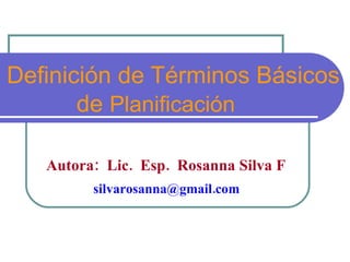 Términos Básicos de  Planificación Autora:  Lic.  Esp.  Rosanna Silva F   silvarosanna@gmail.com  