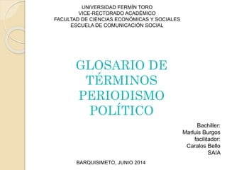 UNIVERSIDAD FERMÍN TORO
VICE-RECTORADO ACADÉMICO
FACULTAD DE CIENCIAS ECONÓMICAS Y SOCIALES
ESCUELA DE COMUNICACIÓN SOCIAL
Bachiller:
Marluis Burgos
facilitador:
Caralos Bello
SAIA
BARQUISIMETO, JUNIO 2014
GLOSARIO DE
TÉRMINOS
PERIODISMO
POLÍTICO
 