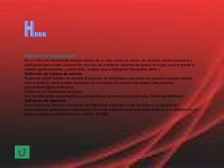Definición de hiperactividad Es un niño con demasiada energía dentro de si, casi nunca se cansa, se necesita mucha paciencia y dedicación para poder comprender ese tipo de problema ,además de buscar el origen para empezar a tratarlo oportunamente, y sobre todo, aceptar que tu hijo(a) es hiperactivo (alma ). Definición de habitos de estudio Podemos definir hábitos de estudio al conjunto de actividades que hace una persona cuando estudia. todo lo anterior viene a estar encerrado en el metodo de estudio que posee cada persona. (mcuentas61@latinmail.com) Definición de habilidades docentes Son las diferentes capacidades que desarrolla un docente, dentro del aula. (Moramail Martínez) Definición de hipotesis Es la propuesta tentativa acerca de las relaciones entre dos o más variables y se apoyan en conocimientos sistemáticos organizados. En otras palabras es la respuesta tentativa a un problema y se pone a prueba para determinar su validéz. (FJMB) H... 