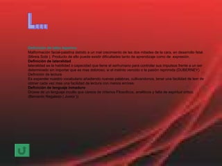 Definición de labio leporino Malformación facial-palatina debido a un mal crecimiento de las dos mitades de la cara, en desarrollo fetal. (Mireia Solà ). Producto de ello puede existir dificultades tanto de aprendizaje como de  expresión. Definición de lateralidad lateralidad es la habilidad o capacidad que tiene el serhumano para controlar sus impulsos frente a un ser determinado sin importar que es mas doloroso, si el instinto vencido o la pasión reprimida (DUBERNEY) Definición de lectura Es expander nuestro vocabulario añadiendo nuevas palabras, cultivandonos, tener una facilidad de leer de obtner cada vez mas una facilidad de lectura con menos errores. Definición de lenguaje inmaduro Dicese de un lenguaje inculto que carece de criterios Filosoficos, analiticos y falta de espiritud critico. (Bernardo Regalado ( Junior )) L... 