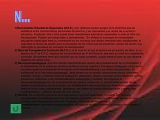 1)Necesidades Educativas Especiales (N.E.E.)  :son relativas porque surgen de la dinámica que se establece entre características personales del alumno y las respuestas que recibe de su entorno educativo. Cualquier niño o niña puede tener necesidades educativas especiales no solo el niño con discapacidad. Pueden ser temporales o permanentes . En sintesis el concepto de necesidades educativas especiales tiene su contraparte en los recursos que deben ofrecerse para satisfacerlas, lo cual abre el campo de acción para la educación de los niños que las presentan, campo de acción muy restringido si prevalece en concepto de discapacidad. 2) Nivel de Competencia Curricular (N.C.C.):  es el nivel en el que el alumno se encuentra, es decir, si un alumno de 3º de E.S.O. alcanza los conocimientos de 4º de Primaria, ese será su nivel de competencia curricular. No siempre tiene que coincidir con un curso completo, puede darse el caso de que alcance objetivos de varios curso 3)   Neuropsicopedagogia : Ejercicio-trabajo interdisciplinario acerca del procesamiento de la información y la modularidad de la mente en terminos de Neurociencia cognitiva, Psicología,Pedagogía y Educación, que lleva acabo el profesional de formación multi-interdisciplinaria y con fines Educacionales. El profesional de la 'neuropsicopedagogia', debe contar con un amplio conocimiento de los diferentes modelos, teorias y metodos sobre la evaluación, planeación, diseño curricular de los diferentes niveles educativos, didacticos y de profesionalización pedagogica y Docente. Así entonces el Neuropsicopedagogo es una el profesional que debera contar con un conocimiento amplio de las bases neurobiologicas de la conducta y su rehabilitación Neurocognitiva con fines Psicopedagogicos, tanto en niños como adolescentes, geriatricos, así mismo de sujetos discapacitados y especiales (superdotación)... (Alberto Montes de Oca Tamez 4)   Normal : Es un término que se le da a una persona que supuestamente no cuenta con ninguna discapacidad, sin embargo cada uno de nosotros contamos con alguna deficiencia aunque no sea tomada como discapacidad (atención dispersa, problemas de estudio, etc.) 5)   Neoconductismo:  conceptos epistemologicos y filosoficos de esta corriente psicologica (jean piaget o skinner) N... 