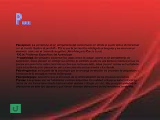 Percepción:  La percepción es un componente del conocimiento en donde el sujeto aplica el interactuar con el mundo objetivo al percibirlo. Por lo que la percepción está ligada al lenguaje y es entonces un elemento básico en el desarrollo cognitivo (Alma Margarita García Luna) P.G.A:  Problemas Especificos del Aprendizaje Proactividad:  Ser proactivo es pensar las cosas antes de actuar, aparte es un pensamiento de superación, estos piensan en corregir sus errores, lo contrario a esto es una persona reactiva la cual no piensa sino reacciona, estas personas son las que no tienen éxito, estas piensan nomás en hecharle la culpa a los demás y no piensan en ver sus errores sino embarrarselos a los demás. Psicolinguistica:  es la parte de la psicología que se encarga de estudiar los procesos de adquisición y formación de la escructura mental del lenguaje Psicopedagogia:  Disciplina que se encaraga de la personalizacion de los procesos educativos Praxias:  Las praxias son las habilidades motoras adquiridas. En realidad incluyen el saber colocar los dedos de una forma determinada hasta el saber vestirse o dibujar un cubo. Hay una gran variedad de alteraciones de este tipo (apraxias) que indican diversas alteraciones de los hemisferios cerebrales. P... 