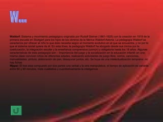 Waldorf : Sistema y movimiento pedagógico originado por Rudolf Steiner (1861-1925) con la creación en 1919 de la primera escuela en Stuttgart para los hijos de los obreros de la fábrica Waldorf-Astoria. La pedagogía Waldorf se caracteriza por ofrecer al niño lo que éste necesita según el momento evolutivo en el que se encuentra, y no por lo que el sistema social quiere de él. En esta línea, la pedagogía Waldorf ha abogado desde sus inicios por la coeducación, la integración escolar y la enseñanza comprensiva (común) y obligatoria hasta los 18 años. Algunas características de esta pedagogía son: - Importancia del juego y la socialización en la educación infantil: en una misma clase conviven niños de diferentes edades, realizando actividades de juego libre, corros, canciones, manualidades, pintura, alaboración de pan, desayunar juntos, etc. Se huye de una intelectualización temprana: no hay fichas Wppsi:  El test esta compuesto por dos partes una verbal y la otra manipulativa, el tiempo de aplicación es variable entre 60 y 90 minutos, mide cualitativa y cuantitativamente la inteligencia W... 
