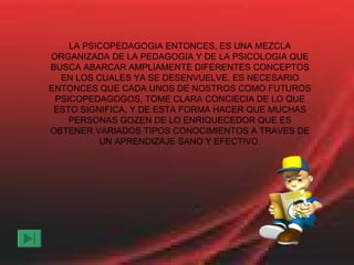 LA PSICOPEDAGOGIA ENTONCES, ES UNA MEZCLA ORGANIZADA DE LA PEDAGOGIA Y DE LA PSICOLOGIA QUE BUSCA ABARCAR AMPLIAMENTE DIFERENTES CONCEPTOS EN LOS CUALES YA SE DESENVUELVE. ES NECESARIO ENTONCES QUE CADA UNOS DE NOSTROS COMO FUTUROS PSICOPEDAGOGOS, TOME CLARA CONCIECIA DE LO QUE ESTO SIGNIFICA, Y DE ESTA FORMA HACER QUE MUCHAS PERSONAS GOZEN DE LO ENRIQUECEDOR QUE ES OBTENER VARIADOS TIPOS CONOCIMIENTOS A TRAVES DE UN APRENDIZAJE SANO Y EFECTIVO. 
