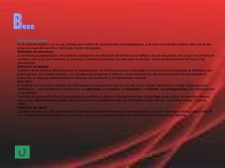 B... Definición de  bateria Es el material didactico con el que cuentas para realizar las evaluaciones psicopedagògicas, y de esta forma poder explorar cada una de las àreas de desarrollo del niño o niña (Lelis Fermin-Venezuela) Definición de bovarismo En términos psicopatológicos, el bovarismo consiste en una alteración del sentido de la realidad, de raíz esquizoide, por la que una persona se considera otra de la que realmente es. Introdujo el término el psicólogo francés Jules de Gaultier, antes del advenimiento de Freud y del psicoanálisis. Definición de bulimia Trastorno de la conducta alimenticia que se caracteriza por un hambre excesiva e insaciable y una consumición exagerada de alimentos, que puede generar una notable obesidad. Es una alteración propia de la infancia y de la adolescencia. Se observa también en los retrasados profundos, en algunas psicosis (estados maniacos, esquizofrenia) y en deteminadas neurosis. BULLYING El “bullying” es un proceso complejo de victimización de otra persona que va más allá de las simples discusiones o malas relaciones entre compañeros, y que se diferencia de éstos por su  naturaleza , su d uración , su  intensidad , sus  formas , sus  protagonistas , sus consecuencias y sus ámbitos. Conducta de persecución física y/o psicológica que realiza un alumno o alumna contra otro, al que elige como víctima de repetidos ataques. Esta acción negativa e intencionada, sitúa a la víctima en posiciones de las que difícilmente puede salir por sus propios medios” (Olweus, 1993). Definición de “Blog” Cuaderno de bitácora. Sitio  web  o parte de él actualizado permanentemente donde se recopilan por orden cronológico escritos personales de uno o varios autores sobre temas de su interés, y en el que se recogen también los comentarios enviados por sus lectores. 