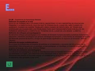 E... E.A.M. :  Experiencia de Aprendizaje Mediado Definición de empatia en el aula ESTE ES UN TERMINO MUY UTILIZADO POR EL MAGISTERIO YO SOY MAESRTRA DE EDUCACION PRIMARIA Y LA EMPATIA EN EL AULA ES QUE TE PONGAS EN EL LUGAR DEL NIÑO CUANDO ES AGRESIVO, CUANDO NO QUIERE TRABAJAR O BIEN CUANDO SE DIENTE BIEN, SE TIENEN QUE AVERIGUAR LAS CAUSAS DED LOS PROBLEMAS PARA QUE PUEDAS EMPATIZAR CON ELLOS. EN TERMINOS GENERALES LA EMPATÍA ES: 'PONERSE EN EL LUGAR DE LOS DEMÁS'. (LIZBETH) Definición de enfoques psicopedagogicos Se denomina enfoque psicopedagògico a los modelos de formaciòn humana asociados a pràcticas de formaciòn (educaciòn, orientaciòn psicològica) que generan estrategias de formaciòn y instrumentos de orientaciòn al servicio del desarrollo personal del alumno y el logro de aprendizajes significativos en espacios de formaciòn. (Ricardo Oliveros) Definición de equipo multidisciplinario Es un grupo de profesionales encargados de participar en el tratamiento y educación del niño a través de su especialidad. Está compuesto por un psicólogo, un psicopedagogo, un neurólogo, un terapista ocupacional, un terapista de lenguaje, entre otros. (Patricia Hidalgo) Definición de evaluacion psicopedagogica La evaluación psicopedagógica consiste en interrelacionar todos los factores (emocionales, sociales, familiares) que atraviesan a un sujeto, para determinar cómo interactúan entre sí, qué problemas le ocaciona en qué situaciones esta persona no se puede adaptar a lo establecido por la sociedad.A parir de esta evaluación, se ve`´a el tratamiento más apropiado a segir (lore) 