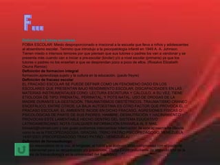 Definición de fobias escolares FOBIA ESCOLAR: Miedo desproporcionado e irracional a la escuela que lleva a niños y adolescentes al absentismo escolar. Termino que introdujo a la psicopatologia infantil en 1949 A. A. Johnson. Tienen miedo o intensos temores por que piensan que sus tutores o padres los van a vandonar y se presenta más cuando van a iniciar a pre-escolar (kinder) y/o a nivel escolar (primaria) ya que los tutores o padres no los enseñan a que se desprendan poco a poco de ellos. (Rosalva Elizabeth Osuna Ramos) Definición de formacion integral formación,aprendizaje,sujeto y la cultura en la educación. (paulo freyre) Definición de fracaso escolar EL FRACASO ESCOLAR SE PUEDE DEFINIR COMO UN FENÒMENO DADO EN LOS ESCOLARES QUE PRESENTAN BAJO RENDIMIENTO ESCOLAR, DISCAPACIDADES EN LAS MATERIAS INSTRUMENTALES CONO: LECTURA ESCRITURA Y CÀLCULO. A SU VEZ, TIENE ETIOLOGÌA DE TIPO: PRENATAL, PERINATAL, Y POTS NATAL, USO DE DROGAS DE LA MADRE DURANTE LA GESTACIÒN, TRAUMATISMOS OBSTÈTRICOS, TRAUMATISMO CRANEO ENCEFÀLICO, ENTRE OTROS, LA BAJA AUTOESTIMA ES OTRO FACTOR QUE PROVOCA EL FRACASO ESCOLAR, EL AMBIENTE INCIDE EN DICHO FRACASO, AGRESIONES FÌSICAS O PSICOLÒGICAS DE PARTE DE SUS PADRES, HAMBRE, DESNUTRICIÒN Y HACINAMIENTO PROVOCAN ESTE LAMENTABLE HECHO DENTRO DEL SISTEMA EDUCATIVO LATINOAMERICANO. NOTA CUALQUIER INFORMACIÒN ENVIARLA AL E MAIL trinoskit@hotmail.com y con gusto podremos intercambiar informaciòn de este apasionante ciencia como lo es la PSICOPEDAGOGÌA. GRACIAS. TRINO PATIÑO PSICOPEDAGOGO. VENEZUELA 14/07/2001 (PSICOPEDAGOGO TRINO PATIÑO - VENEZUELA) Definición de fonoaudiologo Médico especialista de la voz, el lenguaje, el habla y la audición cuyo compromiso con el paciente esfundamental para su recuperación y/o prevención. (Sofía Deym (estudiante de segundo año de la carrera de fonoaudiología en la universidad del Salvador)) F... 
