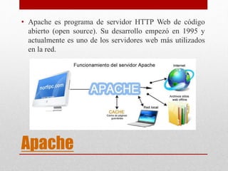 Apache
• Apache es programa de servidor HTTP Web de código
abierto (open source). Su desarrollo empezó en 1995 y
actualmente es uno de los servidores web más utilizados
en la red.
 