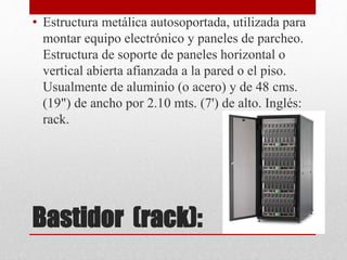 Bastidor (rack):
• Estructura metálica autosoportada, utilizada para
montar equipo electrónico y paneles de parcheo.
Estructura de soporte de paneles horizontal o
vertical abierta afianzada a la pared o el piso.
Usualmente de aluminio (o acero) y de 48 cms.
(19") de ancho por 2.10 mts. (7') de alto. Inglés:
rack.
 
