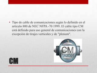 CM
• Tipo de cable de comunicaciones según lo definido en el
artículo 800 de NEC NFPA -70 1999. El cable tipo CM
está definido para uso general de comunicaciones con la
excepción de tirajes verticales y de "plenum".
 