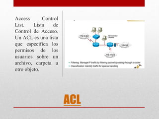 ACL
Access Control
List. Lista de
Control de Acceso.
Un ACL es una lista
que especifica los
permisos de los
usuarios sobre un
archivo, carpeta u
otro objeto.
 