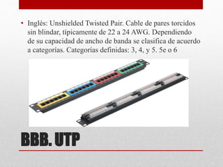 BBB. UTP
• Inglés: Unshielded Twisted Pair. Cable de pares torcidos
sin blindar, típicamente de 22 a 24 AWG. Dependiendo
de su capacidad de ancho de banda se clasifica de acuerdo
a categorías. Categorías definidas: 3, 4, y 5. 5e o 6
 