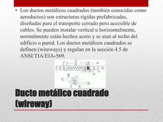 Ducto metálico cuadrado
(wireway)
• Los ductos metálicos cuadrados (también conocidas como
aeroductos) son estructuras rígidas prefabricadas,
diseñadas para el transporte cerrado pero accesible de
cables. Se pueden instalar vertical u horizontalmente,
normalmente están hechos acero y se atan al techo del
edificio o pared. Los ductos metálicos cuadrados se
definen (wireways) y regulan en la sección 4.5 de
ANSI/TIA/EIA-569.
 
