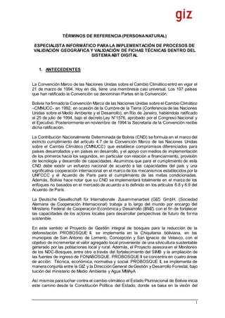 1
TÉRMINOS DE REFERENCIA (PERSONANATURAL)
ESPECIALISTA INFORMÁTICO PARALA IMPLEMENTACIÓN DE PROCESOS DE
VALIDACIÓN GEOGRÁFICA Y VALIDACIÓN DE FICHAS TÉCNICAS DENTRO DEL
SISTEMAABT DIGITAL
1. ANTECEDENTES
La Convención Marco de las Naciones Unidas sobre el Cambio Climático entró en vigor el
21 de marzo de 1994. Hoy en día, tiene una membresía casi universal. Los 197 países
que han ratificado la Convención se denominan Partes en la Convención.
Bolivia ha firmado la Convención Marco de las Naciones Unidas sobre el Cambio Climático
–CMNUCC- en 1992, en ocasión de la Cumbre de la Tierra (Conferencia de las Naciones
Unidas sobre el Medio Ambiente y el Desarrollo), en Río de Janeiro, habiéndola ratificado
el 25 de julio de 1994, bajo el decreto Ley N°1576, aprobado por el Congreso Nacional y
el Ejecutivo. Posteriormente en noviembre de 1994 la Secretaría de la Convención recibe
dicha ratificación.
La Contribución Nacionalmente Determinada de Bolivia (CND) se formula en el marco del
estricto cumplimiento del artículo 4.7 de la Convención Marco de las Naciones Unidas
sobre el Cambio Climático (CMNUCC) que establece compromisos diferenciados para
países desarrollados y en países en desarrollo, y el apoyo con medios de implementación
de los primeros hacia los segundos, en particular con relación a financiamiento, provisión
de tecnología y desarrollo de capacidades. Asumimos que para el cumplimiento de esta
CND debe existir un esfuerzo nacional de acuerdo a las capacidades del país y una
significativa cooperación internacional en el marco de los mecanismos establecidos por la
UNFCCC y el Acuerdo de París para el cumplimiento de las metas condicionadas.
Además, Bolivia hace notar que su CND se implementará totalmente en el marco de los
enfoques no basados en el mercado de acuerdo a lo definido en los artículos 6.8 y 6.9 del
Acuerdo de París.
La Deutsche Gesellschaft für Internationale Zusammenarbeit (GIZ) GmbH. (Sociedad
Alemana de Cooperación Internacional) trabaja a lo largo del mundo por encargo del
Ministerio Federal de Cooperación Económica y Desarrollo (BMZ) con el fin de fortalecer
las capacidades de los actores locales para desarrollar perspectivas de futuro de forma
sostenible.
En este sentido el Proyecto de Gestión integral de bosques para la reducción de la
deforestación PROBOSQUE II, se implementa en la Chiquitania boliviana, en los
municipios de San Antonio de Lomerío, Concepción y San Ignacio de Velasco, con el
objetivo de incrementar el valor agregado local proveniente de una silvicultura sustentable
generado por las poblaciones local y rural. Además, el Proyecto asesora en el Monitoreo
de los NDC-Bosques, entre otro a través del fortalecimiento del SIMB y la ampliación de
las fuentes de ingreso de FONABOSQUE. PROBOSQUE II se concentra en cuatro áreas
de acción: Técnica, económica, normativa y social. PROBOSQUE II, se implementa de
manera conjunta entre la GIZ y la Dirección General de Gestión y Desarrollo Forestal, bajo
tuición del ministerio de Medio Ambiente y Agua MMAyA
Así mismos para luchar contra el cambio climático el Estado Plurinacional de Bolivia inicia
este camino desde la Constitución Política del Estado, donde se basa en la visión del
 