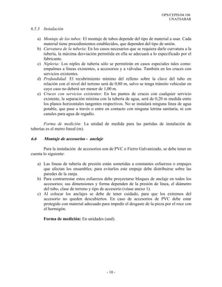 OPS/CEPIS/04.106
                                                                                 UNATSABAR

6.5.3 Instalación

      a) Montaje de los tubos: El montaje de tubos depende del tipo de material a usar. Cada
         material tiene procedimientos establecidos, que dependen del tipo de unión.
      b) Curvatura de la tubería: En los casos necesarios que se requiera darle curvatura a la
         tubería, la máxima desviación permitida en ella se adecuará a lo especificado por el
         fabricante.
      c) Nipleria: Los niples de tubería sólo se permitirán en casos especiales tales como:
         empalmes a líneas existentes, a accesorios y a válvulas. También en los cruces con
         servicios existentes.
      d) Profundidad: El recubrimiento mínimo del relleno sobre la clave del tubo en
         relación con el nivel del terreno será de 0,80 m, salvo se tenga tránsito vehicular en
         cuyo caso no deberá ser menor de 1,00 m.
      e) Cruces con servicios existentes: En los puntos de cruces con cualquier servicio
         existente, la separación mínima con la tubería de agua, será de 0,20 m medida entre
         los planos horizontales tangentes respectivos. No se instalará ninguna línea de agua
         potable, que pase a través o entre en contacto con ninguna letrina sanitaria, ni con
         canales para agua de regadío.

       Forma de medición: La unidad de medida para las partidas de instalación de
tuberías es el metro lineal (m).

6.6      Montaje de accesorios - anclaje

       Para la instalación de accesorios son de PVC o Fierro Galvanizado, se debe tener en
cuenta lo siguiente:

      a) Las líneas de tubería de presión están sometidas a constantes esfuerzos o empujes
         que afectan los ensambles; para evitarlos este empuje debe distribuirse sobre las
         paredes de la zanja.
      b) Para contrarrestar estos esfuerzos debe proyectarse bloques de anclaje en todos los
         accesorios; sus dimensiones y forma dependen de la presión de línea, el diámetro
         del tubo, clase de terreno y tipo de accesorio (véase anexo 1).
      c) Al colocar los anclajes se debe de tener cuidado, para que los extremos del
         accesorio no queden descubiertos. En caso de accesorios de PVC debe estar
         protegido con material adecuado para impedir el desgaste de la pieza por el roce con
         el hormigón.

         Forma de medición: En unidades (und).




                                              - 10 -
 