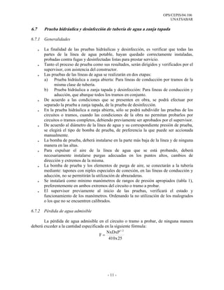 OPS/CEPIS/04.106
                                                                                 UNATSABAR

6.7       Prueba hidráulica y desinfección de tubería de agua a zanja tapada

6.7.1     Generalidades

      .   La finalidad de las pruebas hidráulicas y desinfección, es verificar que todas las
          partes de la línea de agua potable, hayan quedado correctamente instaladas,
          probadas contra fugas y desinfectadas listas para prestar servicio.
      .   Tanto el proceso de prueba como sus resultados, serán dirigidos y verificados por el
          supervisor, con asistencia del constructor.
      .   Las pruebas de las líneas de agua se realizarán en dos etapas:
          a) Prueba hidráulica a zanja abierta: Para líneas de conducción por tramos de la
                misma clase de tubería.
          b) Prueba hidráulica a zanja tapada y desinfección: Para líneas de conducción y
                aducción, que abarque todos los tramos en conjunto.
      .   De acuerdo a las condiciones que se presenten en obra, se podrá efectuar por
          separado la prueba a zanja tapada, de la prueba de desinfección.
      .   En la prueba hidráulica a zanja abierta, sólo se podrá subdividir las pruebas de los
          circuitos o tramos, cuando las condiciones de la obra no permitan probarlos por
          circuitos o tramos completos, debiendo previamente ser aprobados por el supervisor.
      .   De acuerdo al diámetro de la línea de agua y su correspondiente presión de prueba,
          se elegirá el tipo de bomba de prueba, de preferencia la que puede ser accionada
          manualmente.
      .   La bomba de prueba, deberá instalarse en la parte más baja de la línea y de ninguna
          manera en las altas.
      .   Para expulsar el aire de la línea de agua que se está probando, deberá
          necesariamente instalarse purgas adecuadas en los puntos altos, cambios de
          dirección y extremos de la misma.
      .   La bomba de prueba y los elementos de purga de aire, se conectarán a la tubería
          mediante: tapones con niples especiales de conexión, en las líneas de conducción y
          aducción, no se permitirán la utilización de abrazaderas.
      .   Se instalará como mínimo manómetros de rangos de presión apropiados (tabla 1),
          preferentemente en ambos extremos del circuito o tramo a probar.
      .   El supervisor previamente al inicio de las pruebas, verificará el estado y
          funcionamiento de los manómetros. Ordenando la no utilización de los malogrados
          o los que no se encuentren calibrados.

6.7.2 Pérdida de agua admisible

       La pérdida de agua admisible en el circuito o tramo a probar, de ninguna manera
deberá exceder a la cantidad especificada en la siguiente fórmula:
                                           NxDxP1 / 2
                                       F=
                                            410 x 25




                                             - 11 -
 