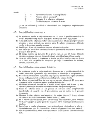 OPS/CEPIS/04.106
                                                                              UNATSABAR

Donde:
               F      =      Pérdida total máxima en litros por hora
               N      =      Número total de uniones (*)
               D      =      Diámetro de la tubería en milímetros
               P      =      Presión de pruebas en metros de agua

         (*) En los accesorios y válvulas se considerará a cada campana de empalme como
         una unión.

6.7.3 Prueba hidráulica a zanja abierta

   a) La presión de prueba a zanja abierta será de 1,5 veces la presión nominal de la
      tubería de conducción y medida en el punto más bajo del tramo bajo prueba.
   b) Antes de llenar las tuberías a probar, todos sus accesorios deberán estar previamente
      anclados y haber aplicado una primera capa de relleno compactado, debiendo
      quedar al descubierto todas las uniones.
   c) Los bloques de anclaje tendrán un fraguado mínimo de siete días.
   d) Los tubos que hayan sido observados deberán permanecer descubiertas durante la
      ejecución de la prueba.
   e) El tiempo mínimo de duración de la prueba será de dos (2) horas debiendo
      permanecer durante todo este tiempo, la tubería sometida a la presión de prueba.
   f) No se permitirá durante el proceso de la prueba, que el personal permanezca dentro
      de la zanja con excepción del trabajador que baje a inspeccionar las uniones,
      válvulas, accesorios, etc.

6.7.4 Prueba hidráulica a zanja tapada y desinfección

   a) La presión de prueba a zanja tapada será la misma de la presión nominal de la
      tubería, medida en el punto más bajo del conjunto de tramos que se esté probando.
   b) No se autorizará a realizar la prueba a zanja tapada y desinfección, si previamente la
      tubería no haya cumplido satisfactoriamente la prueba a zanja abierta.
   c) La tubería permanecerá llena de agua por un periodo mínimo de 24 horas, para
      proceder a iniciar las pruebas a zanja tapada y desinfección.
   d) El tiempo mínimo de duración de la prueba a zanja tapada será de una (1) hora,
      debiendo permanecer durante este tiempo la tubería a la presión de prueba.
   e) Todas las tuberías antes de ser puestas en servicio, serán completamente
      desinfectadas de acuerdo con el procedimiento que se indica en el presente
      documento.
   f) El dosaje de cloro aplicado para la desinfección será de 50 ppm. El tiempo mínimo
      del contacto del cloro con la tubería será de cuatro (4) horas.
   g) En el periodo de desinfección, todas las válvulas y otros accesorios, serán operadas
      repetidas veces para asegurar que todas sus partes entren en contacto con la solución
      de cloro.
   h) Después de la prueba, el agua con cloro será totalmente eliminada de la tubería e
      inyectándose con agua de consumo hasta alcanzar 0,5 ppm de cloro como residual.
   i) Para la desinfección se podrá usar hipoclorito de calcio con una concentración del
      30%.


                                           - 12 -
 