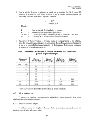 OPS/CEPIS/04.106
                                                                                     UNATSABAR

      j) Para la adición de estos productos, se usará una proporción de 5% de agua del
         volumen a desinfectar para diluir el hipoclorito de calcio, determinándose las
         cantidades a utilizar mediante la siguiente formula:

                                                       CxV
                                               P=
                                                    (%Cloro) x10
               Donde:

               P          =    Peso requerido de hipoclorito en gramos.
               C          =    Concentración aplicada en ppm, o mg/l.
               %Cloro     =    Porcentaje de cloro libre en el producto, en nuestro caso 30%.
               V          =    Volumen de la instalación a desinfectar en litros.

      k) Reparación de fugas: Cuando se presente fugas en cualquier parte de las tuberías,
         serán de inmediato reparadas por el constructor, debiendo necesariamente realizar
         de nuevo la prueba hidráulica del circuito y la desinfección de la misma, hasta que
         se consiga un resultado satisfactorio.

        Tabla 1. Pérdida máxima de agua en litros en una hora y para cien uniones
                              presión de prueba de fugas

         Diámetro de            7.5kg/cm2        10kg/cm2        15.5kg/cm2        21 kg/cm2
           Tubería            (105 lb/pulg2)   (105 lb/pulg2)   (225 lb/pulg2)   (300 lb/pulg2)

         mm       pulg.
                   ½               1.3              2.9
                   3/4             1.8              3.4
                   1               2.3              3.9
                  1 1/2            3.3              4.9
                   2               4.3              5.9
         75        3               6.3              7.9              9.1             11.6
         100       4              8.39             10.05            12.1             14.2
         150       6              12.59            15.05            18.2             21.5


         Forma de medición: La unidad de medida es el metro lineal (m).

6.8      Obras de concreto

        El concreto en las obras complementarias será del tipo simple y armado, de acuerdo
a la función que cumpla la estructura.

6.8.1 Obras de concreto simple

       Se utilizará concreto simple en bases, solados y anclajes, recomendándose las
siguientes resistencias a la compresión:


                                                - 13 -
 