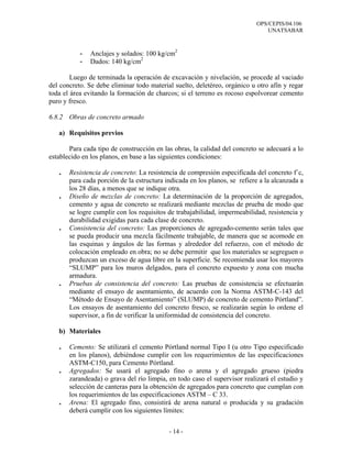 OPS/CEPIS/04.106
                                                                               UNATSABAR



           -   Anclajes y solados: 100 kg/cm2
           -   Dados: 140 kg/cm2

        Luego de terminada la operación de excavación y nivelación, se procede al vaciado
del concreto. Se debe eliminar todo material suelto, deletéreo, orgánico u otro afín y regar
toda el área evitando la formación de charcos; si el terreno es rocoso espolvorear cemento
puro y fresco.

6.8.2 Obras de concreto armado

   a) Requisitos previos

       Para cada tipo de construcción en las obras, la calidad del concreto se adecuará a lo
establecido en los planos, en base a las siguientes condiciones:

   .   Resistencia de concreto: La resistencia de compresión especificada del concreto f´c,
       para cada porción de la estructura indicada en los planos, se refiere a la alcanzada a
       los 28 días, a menos que se indique otra.
   .   Diseño de mezclas de concreto: La determinación de la proporción de agregados,
       cemento y agua de concreto se realizará mediante mezclas de prueba de modo que
       se logre cumplir con los requisitos de trabajabilidad, impermeabilidad, resistencia y
       durabilidad exigidas para cada clase de concreto.
   .   Consistencia del concreto: Las proporciones de agregado-cemento serán tales que
       se pueda producir una mezcla fácilmente trabajable, de manera que se acomode en
       las esquinas y ángulos de las formas y alrededor del refuerzo, con el método de
       colocación empleado en obra; no se debe permitir que los materiales se segreguen o
       produzcan un exceso de agua libre en la superficie. Se recomienda usar los mayores
       “SLUMP” para los muros delgados, para el concreto expuesto y zona con mucha
       armadura.
   .   Pruebas de consistencia del concreto: Las pruebas de consistencia se efectuarán
       mediante el ensayo de asentamiento, de acuerdo con la Norma ASTM-C-143 del
       “Método de Ensayo de Asentamiento” (SLUMP) de concreto de cemento Pórtland”.
       Los ensayos de asentamiento del concreto fresco, se realizarán según lo ordene el
       supervisor, a fin de verificar la uniformidad de consistencia del concreto.

   b) Materiales

   .   Cemento: Se utilizará el cemento Pórtland normal Tipo I (u otro Tipo especificado
       en los planos), debiéndose cumplir con los requerimientos de las especificaciones
       ASTM-C150, para Cemento Pórtland.
   .   Agregados: Se usará el agregado fino o arena y el agregado grueso (piedra
       zarandeada) o grava del río limpia, en todo caso el supervisor realizará el estudio y
       selección de canteras para la obtención de agregados para concreto que cumplan con
       los requerimientos de las especificaciones ASTM – C 33.
   .   Arena: El agregado fino, consistirá de arena natural o producida y su gradación
       deberá cumplir con los siguientes límites:


                                           - 14 -
 