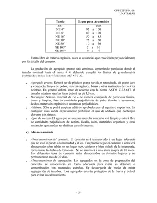 OPS/CEPIS/04.106
                                                                               UNATSABAR


                           Tamiz             % que pasa Acumulado
                            3/8”                  ---    100
                           NE 4”                  95 a 100
                           NE 8”                  80 a 100
                          NE 16”                  50 a 85
                          NE 30”                  25 a 60
                          NE 50”                  10 a 30
                          NE 100”                  2 a 10
                          NE 200”                  0 a     0

       Estará libre de materia orgánica, sales, o sustancias que reaccionen perjudicialmente
con los álcalis del cemento.

       La gradación del agregado grueso será continua, conteniendo partículas donde el
tamaño nominal hasta el tamiz # 4, debiendo cumplir los límites de granulometría
establecidos en las Especificaciones ASTM-C-33.

   .   Agregado grueso: Deberá ser de piedra o grava partida o zarandeada, de grano duro
       y compacto, limpia de polvo, materia orgánica, barro u otras sustancias de carácter
       deletreo. En general deberá estar de acuerdo con la norma ASTM C-33-61T, el
       tamaño máximo para las losas deberá ser de 3,5 cm.
   .   Hormigón: Será un material de río o de cantera compuesta de partículas fuertes,
       duras y limpias, libre de cantidades perjudiciales de polvo blandas o escamosas,
       ácidos, materiales orgánicos o sustancias perjudiciales.
   .   Aditivos: Sólo se podrá emplear aditivos aprobados por el ingeniero supervisor. En
       cualquier caso queda expresamente prohibido el uso de aditivos que contengan
       cloruros y/o nitratos.
   .   Agua de mezcla: El agua que se usa para mezclar concreto será limpio y estará libre
       de cantidades perjudiciales de aceites, álcalis, sales, materiales orgánicos y otras
       sustancias que puedan ser dañinas para el concreto.

   c) Almacenamiento

   .   Almacenamiento del cemento: El cemento será transportado a un lugar adecuado
       que no esté expuesto a la humedad y al sol. Tan pronto llegue el cemento a obra será
       almacenado sobre tablas en un lugar seco, cubierto y bien aislado de la intemperie,
       rechazando las bolsas defectuosas. No se arrumará a una altura mayor de 10 sacos.
       Los diferentes tipos de cemento serán almacenados en distintos lugares y no
       permanecerán más de 30 días.
   .   Almacenamiento de agregados: Los agregados en la zona de preparación del
       concreto, se almacenarán en forma adecuada para evitar su deterioro o
       contaminación con sustancias extrañas. Se descargarán de modo de evitar
       segregación de tamaños. Los agregados estarán protegidos de la lluvia y del sol
       para evitar su calentamiento.




                                           - 15 -
 