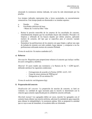 OPS/CEPIS/04.106
                                                                           UNATSABAR

   alcanzado la resistencia mínima indicada, tal como ha sido determinado por las
   pruebas.

   Los tiempos indicados representan días u horas acumuladas, no necesariamente
   consecutivas. Este tiempo puede ser disminuido si se instalan soportes:

   a.      Paredes       12 hrs.
   b.      Encofrados inferiores de losas
           - Menos de 3 m de luz libre 7 días

   .    Retirar la porción removible de los amarres de los encofrados de concreto,
        inmediatamente después que los encofrados hayan sido retirados. Proceder a la
        limpieza y rellenado de los huecos dejados por dichos amarres, aplicando
        mortero de cemento, del tipo que se especifica para el concreto vaciado
        en el sitio.
   .    Humedecer las perforaciones de los amarres con agua limpia y aplicar una capa
        de lechada de cemento con todo cuidado; luego taponar y compactar a ras las
        perforaciones utilizando mortero de cemento Pórtland.

   Forma de medición: En metros cuadrados (m2).

e) Refuerzo

   Descripción: Requisitos para proporcionar refuerzo al concreto que incluye varillas
   de acero corrugados y alambres.

   Material: El acero tendrá una resistencia a la fluencia de Fy = 4,200 kg/cm²,
   debiendo satisfacer las siguientes condiciones:

              -   Corrugaciones de acuerdo a la Norma ASTM A-615, 815
              -   Carga de rotura mínima de 5900 kg/cm²
              -   Elongación en 20 cm mínimo 8%

   Forma de medición: en kilogramos (kg).

f) Preparación del concreto

   Dosificación del concreto: La proporción de mezclas de concreto, se hará en
   volumen. La cantidad de agua necesaria para la mezcla se determinará con la
   relación agua-cemento especificada para la calidad de concreto utilizada.

   Mezclado manual: Los agregados deben ser secos, mezclar los agregados con el
   cemento hasta obtener una mezcla uniforme, adicionar la cantidad de agua requerida
   para obtener la trabajabilidad y la resistencia optima. Sólo se preparará la cantidad
   que se vaya a usar de inmediato, el excedente debe ser eliminado.




                                       - 17 -
 
