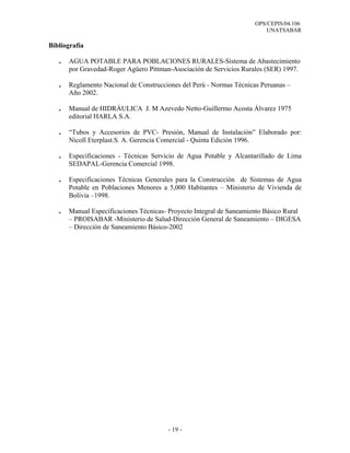 OPS/CEPIS/04.106
                                                                          UNATSABAR

Bibliografía

   .   AGUA POTABLE PARA POBLACIONES RURALES-Sistema de Abastecimiento
       por Gravedad-Roger Agüero Pittman-Asociación de Servicios Rurales (SER) 1997.

   .   Reglamento Nacional de Construcciones del Perú - Normas Técnicas Peruanas –
       Año 2002.

   .   Manual de HIDRÁULICA J. M Azevedo Netto-Guillermo Acosta Álvarez 1975
       editorial HARLA S.A.

   .   “Tubos y Accesorios de PVC- Presión, Manual de Instalación” Elaborado por:
       Nicoll Eterplast.S. A. Gerencia Comercial - Quinta Edición 1996.

   .   Especificaciones - Técnicas Servicio de Agua Potable y Alcantarillado de Lima
       SEDAPAL-Gerencia Comercial 1998.

   .   Especificaciones Técnicas Generales para la Construcción de Sistemas de Agua
       Potable en Poblaciones Menores a 5,000 Habitantes – Ministerio de Vivienda de
       Bolivia –1998.

   .   Manual Especificaciones Técnicas- Proyecto Integral de Saneamiento Básico Rural
       – PROISABAR -Ministerio de Salud-Dirección General de Saneamiento – DIGESA
       – Dirección de Saneamiento Básico-2002




                                        - 19 -
 