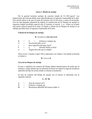OPS/CEPIS/04.106
                                                                                UNATSABAR

                                Anexo 1. Diseño de anclaje

       Por lo general incluirán anclajes de concreto simple de f’c=100 kg/cm2. Las
proporciones del concreto deben estar especificadas por el ingeniero responsable de la obra.
Una mezcla típica es de una (1) parte de cemento, dos (2) de arena y cuatro (4) de piedra.
Con los más pequeños diámetros de tubería, la construcción de los bloques de anclaje no
requieren ningún encofrado especial sólo el concreto se mezcla y se coloca en la parte
más ancha contra la pared de la zanja. El diseño y cálculo de los bloques de anclaje es un
trabado que debe hacer el ingeniero responsable de la obra.

       Cálculo de los bloques de anclaje:

                              R = 2 x (A x γ x h)x Sen (α/2)

       R      =       F      =       Esfuerzo o empuje, kg.
       A      =       Sección del tubo, en m2
       γ      =       peso especifico del agua, kg/m3
       h      =       p      =       Presión interna, m H2O
       α      =       Àngulo del codo que se emplea

       Observación: Cuando α igual 180 es representa a un Tapón o Tee donde la fórmula
       se reduce a:
                                    R=Axγxh

       Área de los bloques de anclaje

       El área o superficie de contacto del bloque deberá dimensionarse de modo que el
       esfuerzo o carga unitaria que se transmite al terreno no supere la carga de resistencia
       admisible del tipo de terreno donde se efectúa la instalación.

       El área de contacto del bloque de anclaje con el terreno se determina con la
       siguiente relación:
                                     A = R / Rt

       A      =       Área de contacto (m2)
       R      =       Esfuerzo o empuje, kg
       Rt     =       Resistencia admisible del terreno (tabla 1)




                                            - 22 -
 