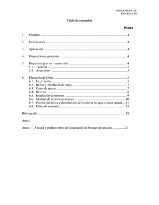 OPS/CEPIS/04.106
                                                                                                                     UNATSABAR

                                                     Tabla de contenido

                                                                                                                           Página

1.      Objetivo ...............................................................................................................4

2.      Definiciones ........................................................................................................4

3.      Aplicación ...........................................................................................................4

4.      Disposiciones generales ......................................................................................4

5.      Requisitos previos – materiales ..........................................................................4
        5.1. Tuberías .....................................................................................................5
        5.2. Accesorios .................................................................................................5

6.      Ejecución de Obras .............................................................................................5
        6.1. Excavación .................................................................................................5
        6.2. Refine y nivelación de zanja ......................................................................7
        6.3. Cama de apoyo ..........................................................................................7
        6.4. Relleno .......................................................................................................8
        6.5. Instalación de tuberías ...............................................................................9
        6.6. Montaje de accesorios-anclaje .................................................................10
        6.7. Prueba hidráulica y desinfección de la tubería de agua a zanja tapada ....11
        6.8. Obras de concreto .....................................................................................13

Bibliografía ................................................................................................................19

Anexo

Anexo 1. Anclaje y gráficos tipos de localización de bloques de anclajes ...............21
 
