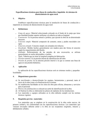 OPS/CEPIS/04.106
                                                                                UNATSABAR

     Especificaciones técnicas para líneas de conducción e impulsión de sistemas de
                              abastecimiento de agua rural

1.       Objetivo

       Establecer especificaciones técnicas para la instalación de líneas de conducción e
impulsión en sistemas de abastecimiento de agua rural.

2.       Definiciones

     .   Cama de apoyo: Material seleccionado colocado en el fondo de la zanja que tiene
         por finalidad brindar soporte uniforme a la tubería en toda su longitud.
     .   Constructor: Es la persona natural o jurídica, que ejecuta la obra de un determinado
         proyecto.
     .   Concreto simple: Material compuesto de cemento, arena y piedra mezclados con
         agua.
     .   Concreto armado: Concreto simple con armadura de refuerzo.
     .   Encofrado: Moldes hechos generalmente con madera para dar forma al concreto
         según los requerimientos del diseño.
     .   Entibado: Reforzamiento de las paredes de una excavación, se utilizan
         generalmente en suelos deleznables o sueltos.
     .   Niple: Tubería que no tiene la longitud completa de fabricación.
     .   Presión nominal: Es la presión interna de identificación del tubo.
     .   Presión de prueba: Es la máxima presión interior a la que se somete una línea de
         agua en una prueba hidráulica.

3.       Aplicación

        La aplicación de las especificaciones técnicas será en sistemas rurales y pequeñas
localidades.

4.       Disposiciones generales

     a) Se movilizarán y desmovilizarán los equipos, herramientas y personal, tanto al
        inicio de la obra como a la finalización de la misma.
     b) Se establecerán facilidades en los sitios de obra para oficina, almacenes y servicios
        para el personal.
     c) Previo a la construcción se colocará un cartel de identificación de la obra.
     d) Al finalizar la obra se elaborarán los planos de replanteo de las instalaciones.
     e) Los materiales y equipos utilizados en la obra deberán cumplir con las normas
        técnicas vigentes.

5.       Requisitos previos - materiales
       Los materiales que se empleen en la construcción de la obra serán nuevos, de
primera calidad y de conformidad con las especificaciones técnicas. Los materiales que
vinieran envasados deberán entrar a la obra en sus recipientes originales, intactos y
debidamente sellados.


                                             -4-
 