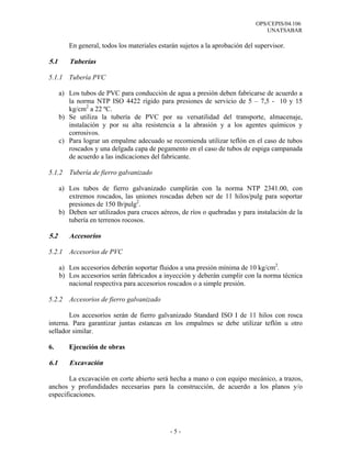OPS/CEPIS/04.106
                                                                                  UNATSABAR

         En general, todos los materiales estarán sujetos a la aprobación del supervisor.

5.1      Tuberías

5.1.1 Tubería PVC

      a) Los tubos de PVC para conducción de agua a presión deben fabricarse de acuerdo a
         la norma NTP ISO 4422 rígido para presiones de servicio de 5 – 7,5 - 10 y 15
         kg/cm2 a 22 ºC.
      b) Se utiliza la tubería de PVC por su versatilidad del transporte, almacenaje,
         instalación y por su alta resistencia a la abrasión y a los agentes químicos y
         corrosivos.
      c) Para lograr un empalme adecuado se recomienda utilizar teflón en el caso de tubos
         roscados y una delgada capa de pegamento en el caso de tubos de espiga campanada
         de acuerdo a las indicaciones del fabricante.

5.1.2    Tubería de fierro galvanizado

      a) Los tubos de fierro galvanizado cumplirán con la norma NTP 2341.00, con
         extremos roscados, las uniones roscadas deben ser de 11 hilos/pulg para soportar
         presiones de 150 lb/pulg2.
      b) Deben ser utilizados para cruces aéreos, de ríos o quebradas y para instalación de la
         tubería en terrenos rocosos.

5.2      Accesorios

5.2.1    Accesorios de PVC

      a) Los accesorios deberán soportar fluidos a una presión mínima de 10 kg/cm2.
      b) Los accesorios serán fabricados a inyección y deberán cumplir con la norma técnica
         nacional respectiva para accesorios roscados o a simple presión.

5.2.2    Accesorios de fierro galvanizado

        Los accesorios serán de fierro galvanizado Standard ISO I de 11 hilos con rosca
interna. Para garantizar juntas estancas en los empalmes se debe utilizar teflón u otro
sellador similar.

6.       Ejecución de obras

6.1      Excavación

       La excavación en corte abierto será hecha a mano o con equipo mecánico, a trazos,
anchos y profundidades necesarias para la construcción, de acuerdo a los planos y/o
especificaciones.




                                              -5-
 