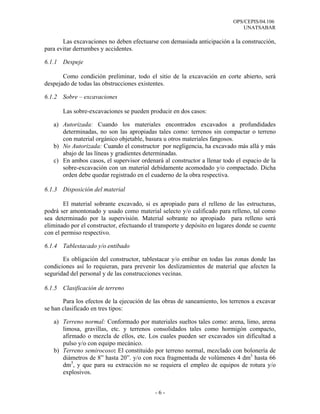 OPS/CEPIS/04.106
                                                                               UNATSABAR

       Las excavaciones no deben efectuarse con demasiada anticipación a la construcción,
para evitar derrumbes y accidentes.

6.1.1 Despeje

       Como condición preliminar, todo el sitio de la excavación en corte abierto, será
despejado de todas las obstrucciones existentes.

6.1.2 Sobre – excavaciones

       Las sobre-excavaciones se pueden producir en dos casos:

   a) Autorizada: Cuando los materiales encontrados excavados a profundidades
      determinadas, no son las apropiadas tales como: terrenos sin compactar o terreno
      con material orgánico objetable, basura u otros materiales fangosos.
   b) No Autorizada: Cuando el constructor por negligencia, ha excavado más allá y más
      abajo de las líneas y gradientes determinadas.
   c) En ambos casos, el supervisor ordenará al constructor a llenar todo el espacio de la
      sobre-excavación con un material debidamente acomodado y/o compactado. Dicha
      orden debe quedar registrado en el cuaderno de la obra respectiva.

6.1.3 Disposición del material

        El material sobrante excavado, si es apropiado para el relleno de las estructuras,
podrá ser amontonado y usado como material selecto y/o calificado para relleno, tal como
sea determinado por la supervisión. Material sobrante no apropiado para relleno será
eliminado por el constructor, efectuando el transporte y depósito en lugares donde se cuente
con el permiso respectivo.

6.1.4 Tablestacado y/o entibado

       Es obligación del constructor, tablestacar y/o entibar en todas las zonas donde las
condiciones así lo requieran, para prevenir los deslizamientos de material que afecten la
seguridad del personal y de las construcciones vecinas.

6.1.5 Clasificación de terreno

       Para los efectos de la ejecución de las obras de saneamiento, los terrenos a excavar
se han clasificado en tres tipos:

   a) Terreno normal: Conformado por materiales sueltos tales como: arena, limo, arena
      limosa, gravillas, etc. y terrenos consolidados tales como hormigón compacto,
      afirmado o mezcla de ellos, etc. Los cuales pueden ser excavados sin dificultad a
      pulso y/o con equipo mecánico.
   b) Terreno semirocoso: El constituido por terreno normal, mezclado con bolonería de
      diámetros de 8” hasta 20”. y/o con roca fragmentada de volúmenes 4 dm3 hasta 66
      dm3, y que para su extracción no se requiera el empleo de equipos de rotura y/o
      explosivos.


                                            -6-
 