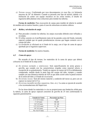 OPS/CEPIS/04.106
                                                                                 UNATSABAR

      c) Terreno rocoso: Conformado por roca descompuesta y/o roca fija, y/o bolonería
         mayores de 20” de diámetro. Cuando se presente este tipo de terreno, debido a la
         limitación de contar con equipo mecánico en las zonas rurales; el diseño de
         ingeniería debe plantear otras soluciones para instalar las tuberías.

      Forma de medición: Para excavación de zanjas para tendido de tubería la unidad
de medida será en metros lineales y para el caso de estructuras en metros cúbicos.

6.2      Refine y nivelación de zanja

      a) Para proceder a instalar las tuberías, las zanjas excavadas deberán estar refinadas y
         niveladas.
      b) El refine consiste en el perfilamiento tanto de las paredes como del fondo, teniendo
         especial cuidado que no quede protuberancias rocosas que hagan contacto con el
         cuerpo del tubo.
      c) La nivelación se efectuará en el fondo de la zanja, con el tipo de cama de apoyo
         aprobado por el ingeniero supervisor.

         Forma de medición: En metros lineales.

6.3      Cama de apoyo

       De acuerdo al tipo de terreno, los materiales de la cama de apoyo que deberá
colocarse en el fondo de la zanja serán:

      a) En terrenos normales y semirocosos: Será específicamente de arena gruesa o
         gravilla, que cumpla con las características exigidas como material selecto a
         excepción de su granulometría. Tendrá un espesor no menor de 0,10 m debidamente
         compactado, medido desde la parte baja del cuerpo del tubo, siempre y cuando
         cumpla con una distancia mínima de 0,05 m que debe existir entre la pared exterior
         de la unión del tubo y el fondo de excavación.
      b) En terreno rocoso: Será del mismo material y condición del inciso a), pero con un
         espesor no menor de 0,15 m.
      c) En terreno inestable (arcillas expansivas, limo, etc.): La cama se ejecuta de acuerdo
         a las recomendaciones del Supervisor.

       En las áreas donde los materiales in situ no proporcionan una fundación sólida para
la tubería, la cama de apoyo especial consistirá de gravilla de 25 mm conformando la
siguiente granulometría:

                           Tamaño de Tamiz          Porcentaje que Pasa
                            1 ½” (37.5 mm)                 100
                              1” (25 mm)                  90-100
                             3/4” (19 mm)                 30 – 60
                            1/2” (12.5 mm)                0 – 20
                             3/8” (9.5 mm)                  50
                            No. 4 (4.75 mm)                0–5


                                              -7-
 
