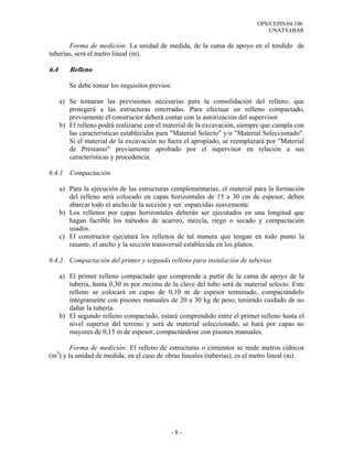 OPS/CEPIS/04.106
                                                                                 UNATSABAR

       Forma de medición: La unidad de medida, de la cama de apoyo en el tendido de
tuberías, será el metro lineal (m).

6.4      Relleno

         Se debe tomar los requisitos previos:

      a) Se tomaran las previsiones necesarias para la consolidación del relleno, que
         protegerá a las estructuras enterradas. Para efectuar un relleno compactado,
         previamente el constructor deberá contar con la autorización del supervisor.
      b) El relleno podrá realizarse con el material de la excavación, siempre que cumpla con
         las características establecidas para "Material Selecto" y/o "Material Seleccionado".
         Si el material de la excavación no fuera el apropiado, se reemplazará por "Material
         de Préstamo" previamente aprobado por el supervisor en relación a sus
         características y procedencia.

6.4.1    Compactación

      a) Para la ejecución de las estructuras complementarias, el material para la formación
         del relleno será colocado en capas horizontales de 15 a 30 cm de espesor, deben
         abarcar todo el ancho de la sección y ser esparcidas suavemente.
      b) Los rellenos por capas horizontales deberán ser ejecutados en una longitud que
         hagan factible los métodos de acarreo, mezcla, riego o secado y compactación
         usados.
      c) El constructor ejecutará los rellenos de tal manera que tengan en todo punto la
         rasante, el ancho y la sección transversal establecida en los planos.

6.4.2 Compactación del primer y segundo relleno para instalación de tuberías

      a) El primer relleno compactado que comprende a partir de la cama de apoyo de la
         tubería, hasta 0,30 m por encima de la clave del tubo será de material selecto. Este
         relleno se colocará en capas de 0,10 m de espesor terminado, compactándolo
         íntegramente con pisones manuales de 20 a 30 kg de peso, teniendo cuidado de no
         dañar la tubería.
      b) El segundo relleno compactado, estará comprendido entre el primer relleno hasta el
         nivel superior del terreno y será de material seleccionado, se hará por capas no
         mayores de 0,15 m de espesor, compactándose con pisones manuales.

        Forma de medición: El relleno de estructuras o cimientos se mide metros cúbicos
  3
(m ) y la unidad de medida, en el caso de obras lineales (tuberías), es el metro lineal (m).




                                              -8-
 