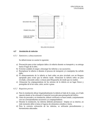 OPS/CEPIS/04.106
                                                                                  UNATSABAR




              SEGUNDO RELLENO




                                                                  típico
               PRIMER RELLENO



               CAMA DE TIERRA
               ZARANDEADA




                                      RELLENO EN ZANJAS


6.5      Instalación de tuberías

6.5.1 Suministro y almacenamiento

         Se deberá tomar en cuenta lo siguiente:

      a) Precaución para evitar cualquier daño a la tubería durante su transporte y su entrega
         hasta el lugar de la obra.
      b) Extremo cuidado al cargar y descargar las tuberías y sus accesorios.
      c) Reemplazar la tubería si durante el proceso de transporte y/o manipuleo ha sufrido
         daño.
      d) El almacenamiento de la tubería se hará sobre un piso nivelado con un bloqueo
         apropiado para evitar que la tubería ruede. Almacenar la tubería sobre un piso
         nivelado, colocando cuñas o estacas para bloquearlas de modo que no rueden.
      e) Almacenar las empaquetaduras de las uniones de la tubería en un lugar fresco y
         protegidas de la luz solar, calor, aceite o grasa.

6.5.2 Requisitos previos

      a) Para la instalación ubicar longitudinalmente la tubería al lado de la zanja, en el lado
         opuesto donde se ha colocado el material excavado para protegerla del tráfico.
      b) Antes de proceder a su instalación, deberá verificarse su buen estado, conjuntamente
         con sus correspondientes accesorios y/o empaquetaduras.
      c) Durante la instalación, las tuberías deberán permanecer limpias en su interior, en
         todo momento debe evitarse el ingreso de elementos extraños o tierra.
      d) Para la correcta colocación de las tuberías, se utilizarán procedimientos y
         herramientas adecuadas.




                                               -9-
 