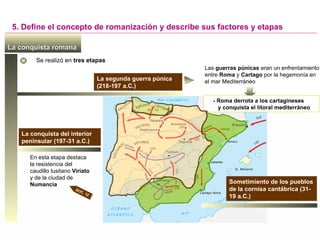 La conquista romana
La conquista romana
La segunda guerra púnica
(218-197 a.C.)
Las guerras púnicas eran un enfrentamiento
entre Roma y Cartago por la hegemonía en
el mar Mediterráneo
La conquista del interior
peninsular (197-31 a.C.)
En esta etapa destaca
la resistencia del
caudillo lusitano Viriato
y de la ciudad de
Numancia
- Roma derrota a los cartagineses
y conquista el litoral mediterráneo
DOC. 12
Sometimiento de los pueblos
de la cornisa cantábrica (31-
19 a.C.)
Se realizó en tres etapas
5. Define el concepto de romanización y describe sus factores y etapas
 