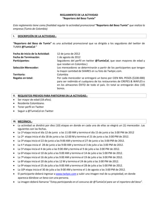 REGLAMENTO DE LA ACTIVIDAD
                                          “Reportero del Beso Tumix”

Este reglamento tiene como finalidad regular la actividad promocional “Reportero del Beso Tumix” que realiza la
empresa (Tumix de Colombia)

I.    DESCRIPCIÓN DE LA ACTIVIDAD.-

“Reportero del Beso de Tumix” es una actividad promocional que va dirigida a los seguidores del twitter de
TUMIX @TumixCol ”

Fecha de Inicio de la Actividad:      12 de junio de 2012
Fecha de Terminación:                 1 de agosto de 2012
Participantes:                        Seguidores del perfil en twitter @TumixCol, que sean mayores de edad y
                                      que residan en Colombia.)
Selección Merecedor:                  Los merecedores se determinarán a partir de los participantes que tengan
                                      la mayor cantidad de SHARES en su foto de Twitpic.com.
Territorio:                           Colombia
Regalos en total:                     Por cada merecedor se entregará un bono por CIEN MIL PESOS ($100.000)
                                      para ser redimido el cualquiera de los restaurantes de CREPES & WAFLES o
                                      en los almacenes ÉXITO de todo el país. En total se entregarán diez (10)
                                      bonos.

II.   REQUISITOS PREVIOS PARA PARTICIPAR EN LA ACTIVIDAD.-
     Ser mayor de edad (18 años).
     Residente Colombiano.
     Tener perfil en Twitter
     Seguir a @TumixCol en Twitter


III. MECÁNICA.-
 La actividad se dividirá por diez (10) etapas en donde en cada una de ellas se elegirá un (1) merecedor. Las
     siguientes son las fechas.
 La 1ª etapa inicia el día 12 de junio a las 11:00 AM y termina el día 15 de junio a las 3:00 PM de 2012
 La 2ª etapa inicia el día 18 de junio a las 12:00 M y termina el 21 de junio a las 3:00 PM de 2012.
 La 3ª etapa inicio el 22 de junio a las 9:00 AM y termina el 27 de junio a las 3:00 PM de 2012.
 La 4 ª etapa inicia el 28 de junio a las 9:00 AM y termina el 3 de julio a las 3:00 PM de 2012.
 La 5ª etapa inicia el 4 de julio a las 9:00 AM y termina el 9 de julio a las 3:00 PM de 2012.
 La 6ª etapa inicia el 10 de julio a las 9:00 AM y termina el 14 de julio a las 5:00 PM de 2012.
 La 7ª etapa inicia el 16 de julio a las 9:00 AM y termina el 19 de julio a las 3:00 PM de 2012.
 La 8ª etapa inicia el 20 de julio a las 12 M y termina el 24 de julio a las 3:00 PM de 2012.
 La 9ª etapa inicia el 25 de julio a las 9:00 AM y termina el 28 de julio a las 5:00 PM de 2012.
 La 10ª etapa inicia el 30 de julio a las 9:00 AM y termina el 1 de agosto a las 3:00 PM de 2012.
 El participante deberá ingresar a www.twitpic.com y subir una imagen real de su propiedad, en donde
     aparezca dándose un beso con una persona.
 La imagen deberá llamarse “Estoy participando en el concurso de @TumixCol para ser el reportero del beso”.
 