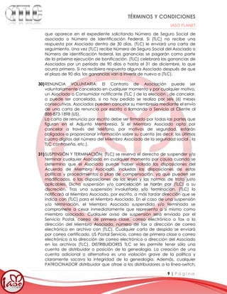 TÉRMINOS Y CONDICIONES
IASO PLANET
9 | P á g i n a
que aparece en el expediente solicitando Número de Seguro Social de
asociado o Número de Identificación Federal. Si (TLC) no recibe una
respuesta por Asociado dentro de 30 días, (TLC) le enviará una carta de
seguimiento. Una vez (TLC) recibe Número de Seguro Social del Asociado o
Número de identificación federal, las ganancias se pagarán como parte
de la próxima ejecución de bonificación. (TLC) celebrará las ganancias de
Asociados por un período de 90 días o hasta el 31 de diciembre, lo que
ocurra primero. Si no recibiera respuesta alguna Asociado después de que
el plazo de 90 día, las ganancias van a invertir de nuevo a (TLC).
30)RENUNCIA VOLUNTARIA: El Contrato de Asociación puede ser
voluntariamente cancelado en cualquier momento y por cualquier motivo,
un Asociado o Consumidor notificante (TLC ) de la elección , de cancelar,
o puede ser cancelada, si no hay pedido se realiza por seis (6) meses
consecutivos. Asociados pueden cancelar su membresía mediante el envío
de una carta de renuncia por escrito o llamando a Servicio al Cliente al
888-873-1898 (US).
La carta de renuncia por escrito debe ser firmado por todas las partes que
figuran en el Adjunto Membresía. Si el Miembro Asociado opta por
cancelar a través del teléfono, por motivos de seguridad, estarán
obligados a proporcionar información sobre su cuenta (es decir, los últimos
cuatro dígitos del número del Miembro Asociado de la seguridad social , la
TLC contraseña, etc.).
31)SUSPENSIÓN Y TERMINACIÓN: (TLC) se reserva el derecho de suspender y/o
terminar cualquier Asociado en cualquier momento por causa cuando se
determina que el Asociado puede haber violado las disposiciones del
Acuerdo de Miembro Asociado, incluidas las disposiciones de estas
políticas y procedimientos o plan de compensación, ya que pueden ser
modificados, o las disposiciones de las leyes y las normas de trato justo
aplicables. Dicha suspensión y/o cancelación se harán por (TLC) a su
discreción. Tras una suspensión involuntaria y/o terminación, (TLC) lo
notificará al Miembro Asociado, por escrito, a más tardar dirección que se
indica con (TLC) para el Miembro Asociado. En el caso de una suspensión
y/o terminación, el Miembro Asociado suspendida y/o terminada se
compromete a cesar inmediatamente que representa a sí mismo como
miembro asociado. Cualquier aviso de suspensión será enviado por el
Servicio Postal, correo de primera clase, correo electrónico o fax a la
dirección del Miembro Asociado, número de fax o dirección de correo
electrónico en archivo con (TLC). Cualquier carta de despido se enviará
por correo certificado, US Postal Servicio, correo de primera clase o correo
electrónico a la dirección de correo electrónico o dirección del Asociado
en los archivos (TLC). DISTRIBUIDORES TLC se les permite tener sólo una
cuenta de distribuidor o posición de la genealogía. La creación de una
cuenta adicional o alternativa es una violación grave de la política y
claramente socava la integridad de la genealogía. Además, cualquier
PATROCINADOR distribuidor que atrae a los distribuidores a la línea-switch,
 